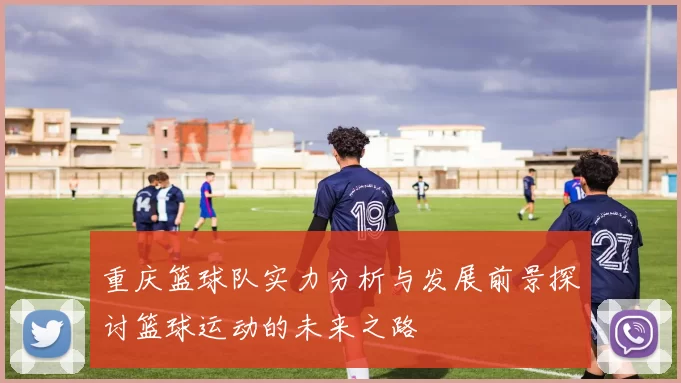 重庆篮球队实力分析与发展前景探讨篮球运动的未来之路