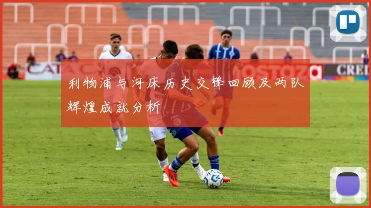 利物浦与河床历史交锋回顾及两队辉煌成就分析