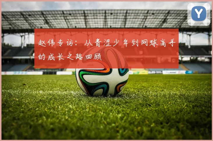 赵伟专访：从青涩少年到网球高手的成长之路回顾