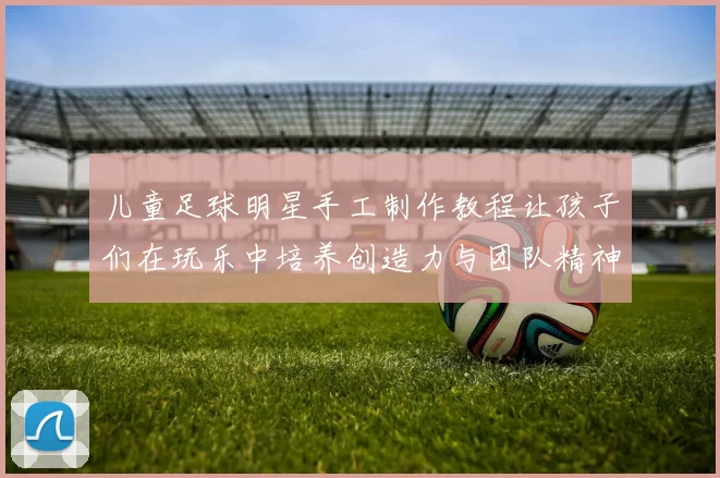儿童足球明星手工制作教程让孩子们在玩乐中培养创造力与团队精神