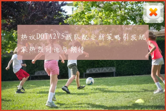 热议DOTA2V5战队配合新策略引发玩家热烈讨论与期待