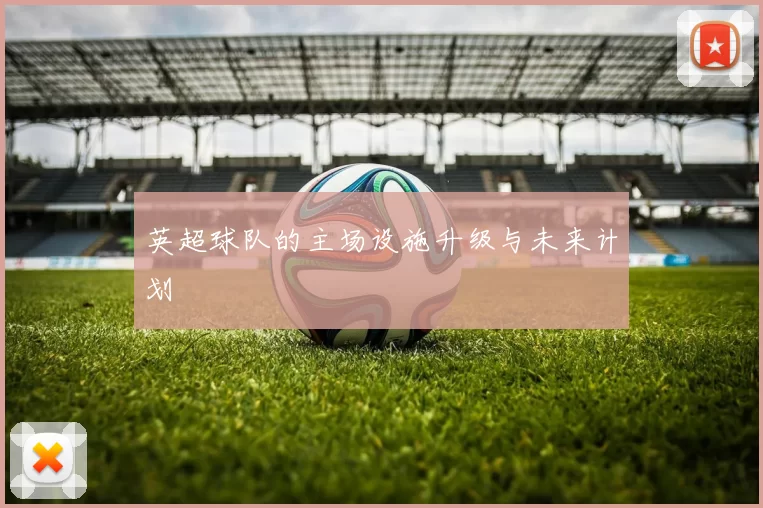 英超球队的主场设施升级与未来计划