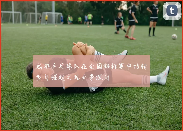成都乒乓球队在全国锦标赛中的转型与崛起之路全景探讨