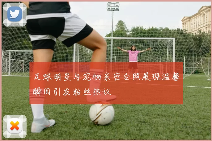 足球明星与宠物亲密合照展现温馨瞬间引发粉丝热议