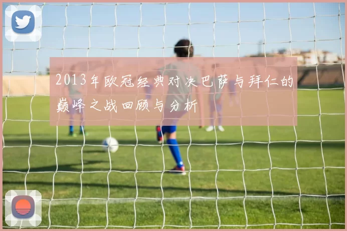 2013年欧冠经典对决巴萨与拜仁的巅峰之战回顾与分析