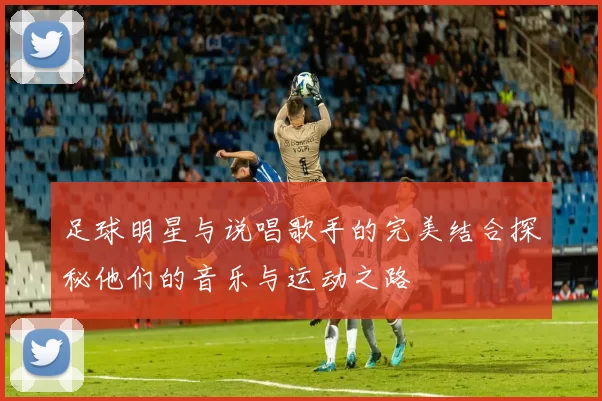 足球明星与说唱歌手的完美结合探秘他们的音乐与运动之路