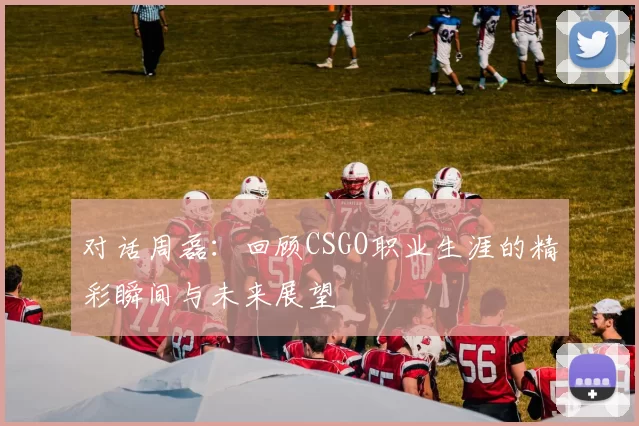 对话周磊：回顾CSGO职业生涯的精彩瞬间与未来展望