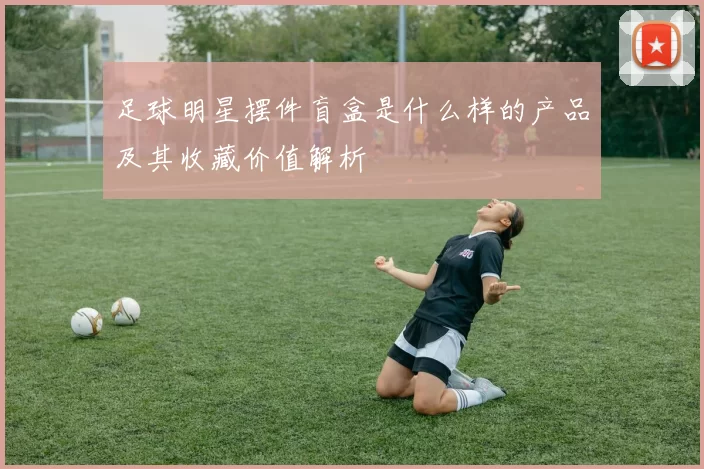 足球明星摆件盲盒是什么样的产品及其收藏价值解析