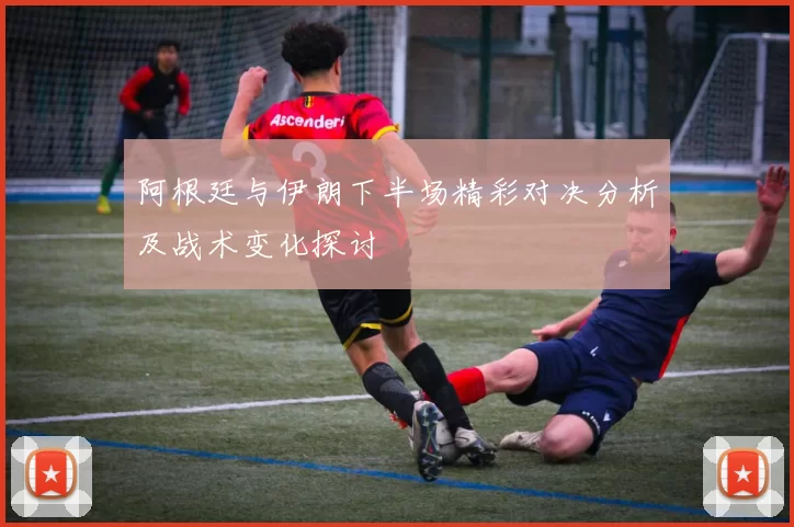 阿根廷与伊朗下半场精彩对决分析及战术变化探讨