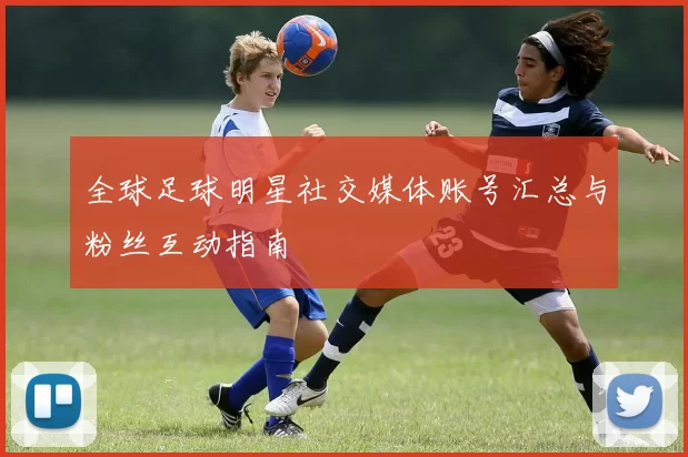 全球足球明星社交媒体账号汇总与粉丝互动指南