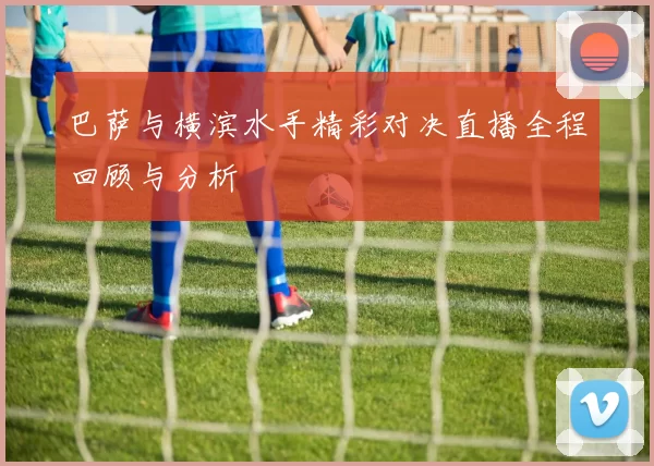 巴萨与横滨水手精彩对决直播全程回顾与分析