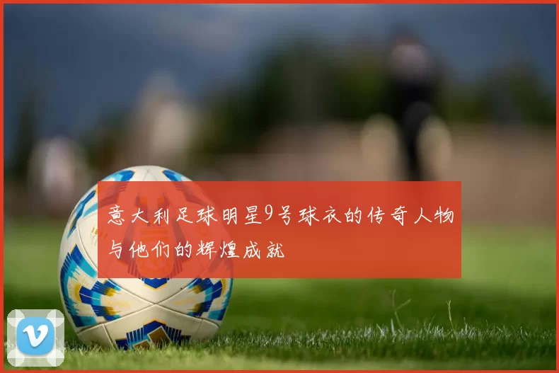 意大利足球明星9号球衣的传奇人物与他们的辉煌成就