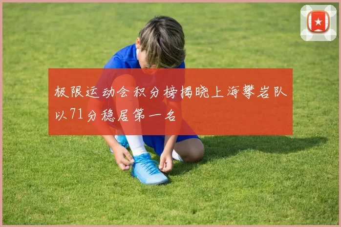 极限运动会积分榜揭晓上海攀岩队以71分稳居第一名