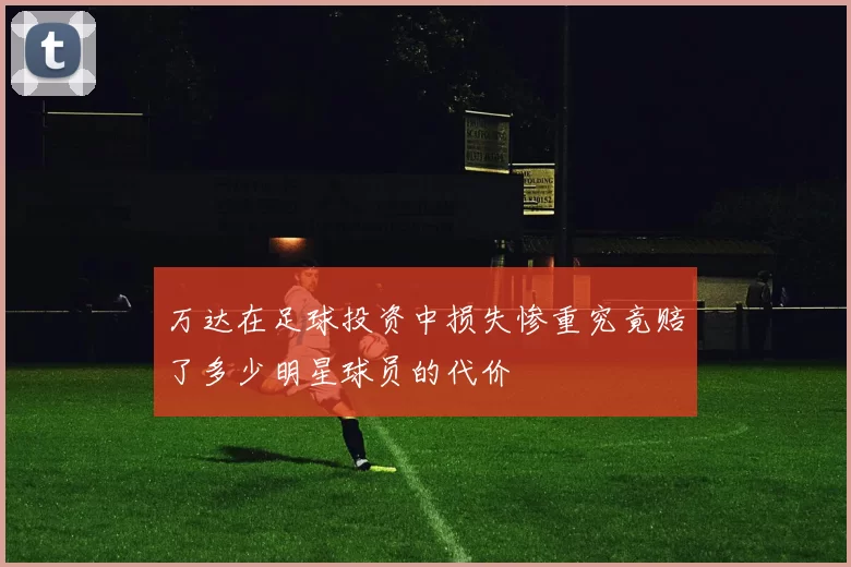 万达在足球投资中损失惨重究竟赔了多少明星球员的代价