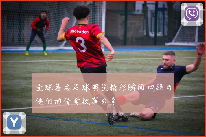 全球著名足球明星精彩瞬间回顾与他们的传奇故事分享