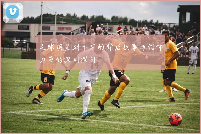 足球明星划十字的背后故事与信仰力量的深刻探讨