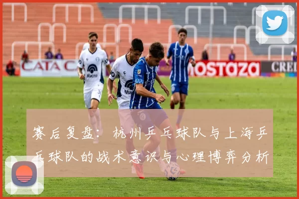 赛后复盘：杭州乒乓球队与上海乒乓球队的战术意识与心理博弈分析