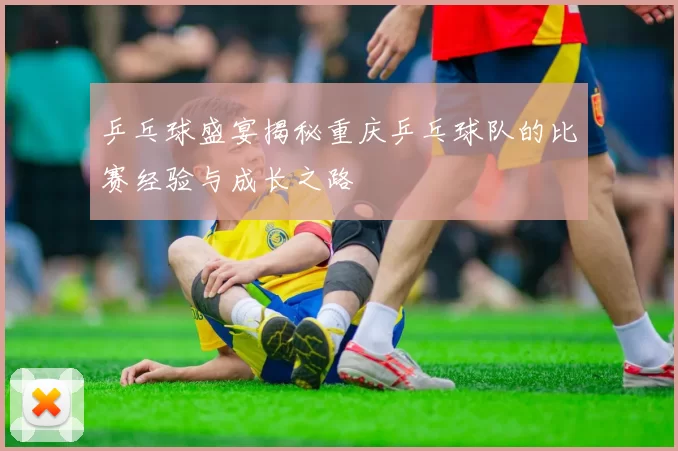 乒乓球盛宴揭秘重庆乒乓球队的比赛经验与成长之路
