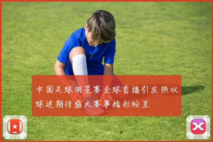 中国足球明星赛全球首播引发热议球迷期待盛大赛事精彩纷呈