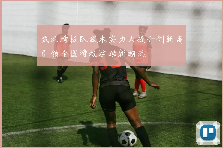 武汉滑板队技术实力大提升创新高引领全国滑板运动新潮流