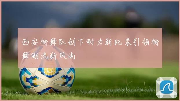 西安街舞队创下耐力新纪录引领街舞潮流新风尚