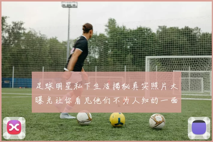 足球明星私下生活揭秘真实照片大曝光让你看见他们不为人知的一面