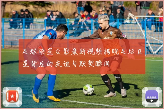 足球明星合影最新视频揭晓足坛巨星背后的友谊与默契瞬间