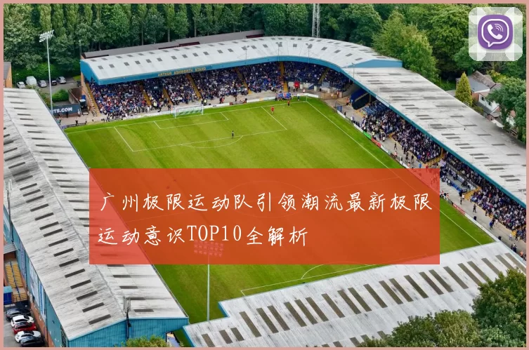 广州极限运动队引领潮流最新极限运动意识TOP10全解析