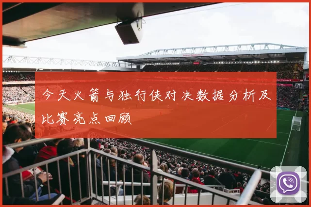 今天火箭与独行侠对决数据分析及比赛亮点回顾