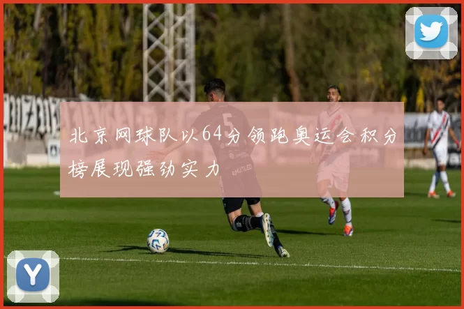 北京网球队以64分领跑奥运会积分榜展现强劲实力