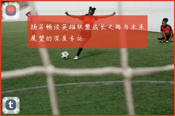 杨芳畅谈英雄联盟成长之路与未来展望的深度专访