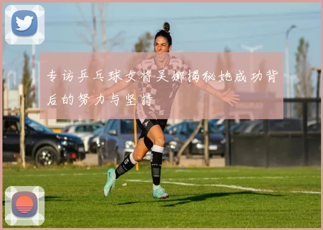 专访乒乓球女将吴娜揭秘她成功背后的努力与坚持