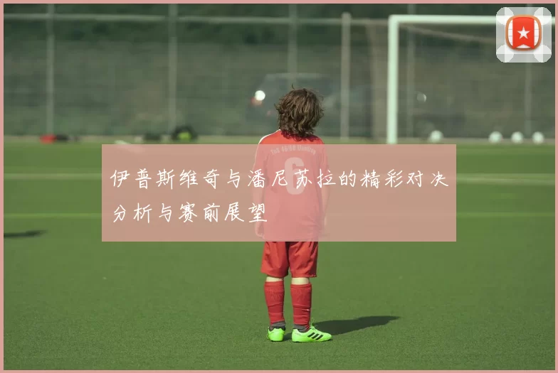 伊普斯维奇与潘尼苏拉的精彩对决分析与赛前展望