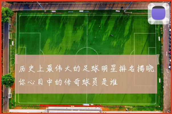 历史上最伟大的足球明星排名揭晓你心目中的传奇球员是谁