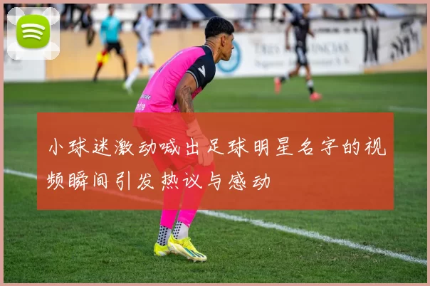 小球迷激动喊出足球明星名字的视频瞬间引发热议与感动