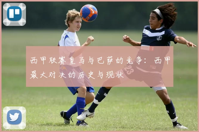 西甲联赛皇马与巴萨的竞争：西甲最大对决的历史与现状