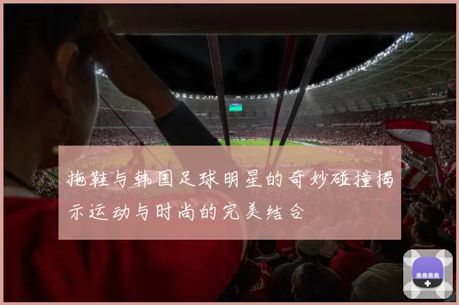 拖鞋与韩国足球明星的奇妙碰撞揭示运动与时尚的完美结合