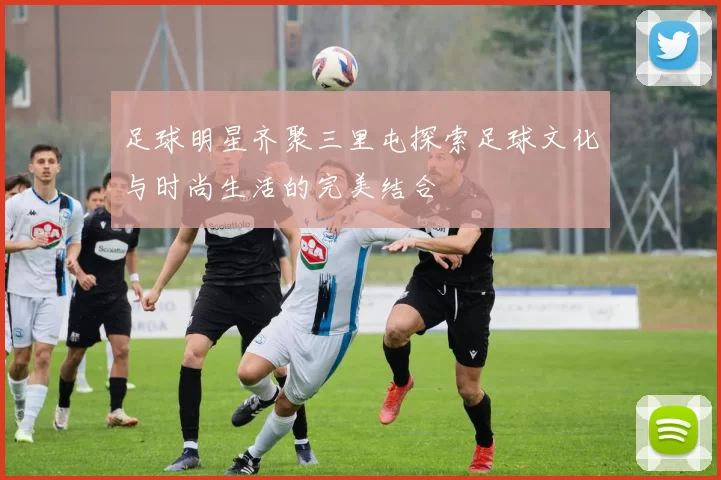 足球明星齐聚三里屯探索足球文化与时尚生活的完美结合