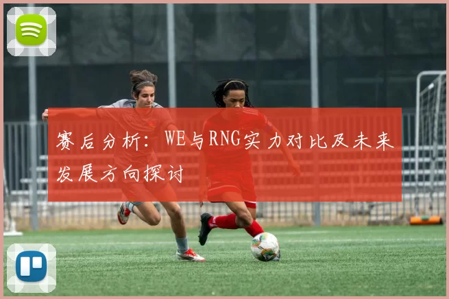 赛后分析：WE与RNG实力对比及未来发展方向探讨