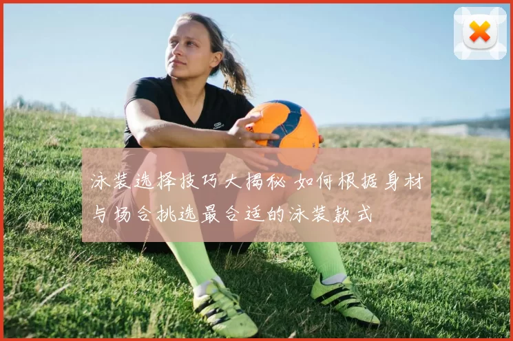 泳装选择技巧大揭秘 如何根据身材与场合挑选最合适的泳装款式