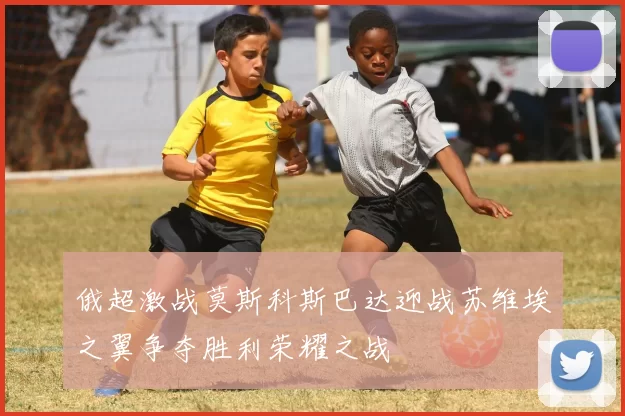 俄超激战莫斯科斯巴达迎战苏维埃之翼争夺胜利荣耀之战