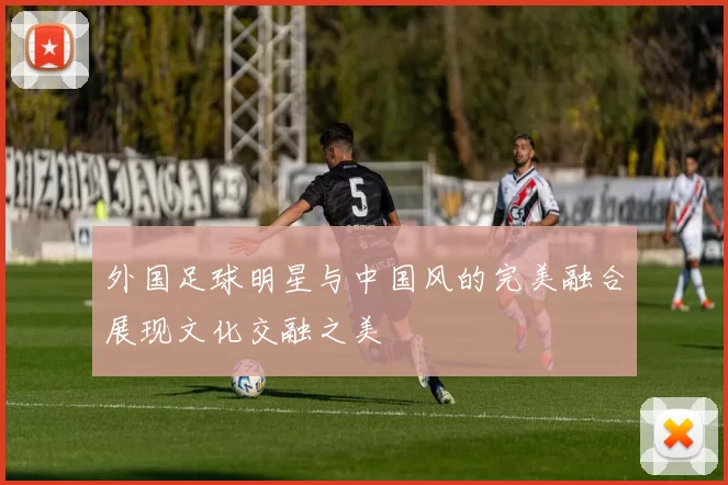外国足球明星与中国风的完美融合展现文化交融之美
