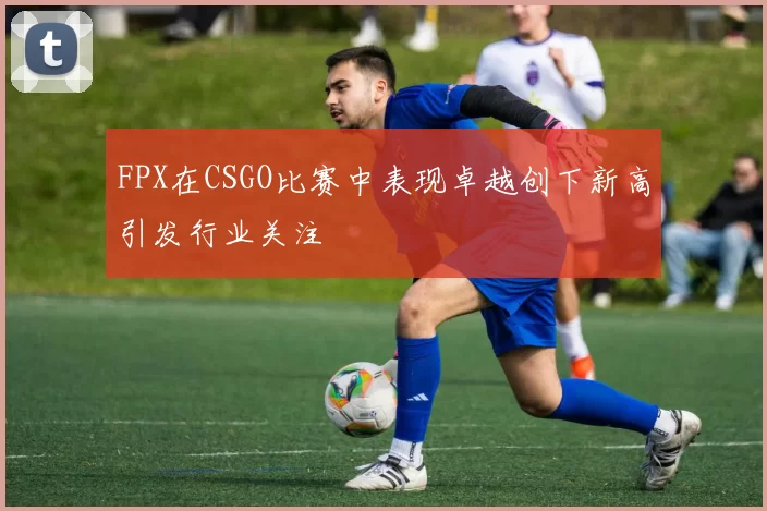 FPX在CSGO比赛中表现卓越创下新高引发行业关注