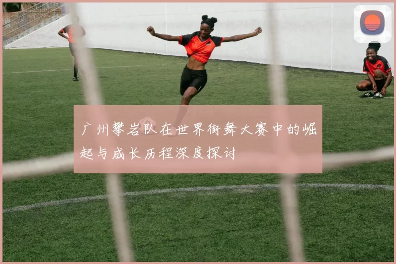 广州攀岩队在世界街舞大赛中的崛起与成长历程深度探讨