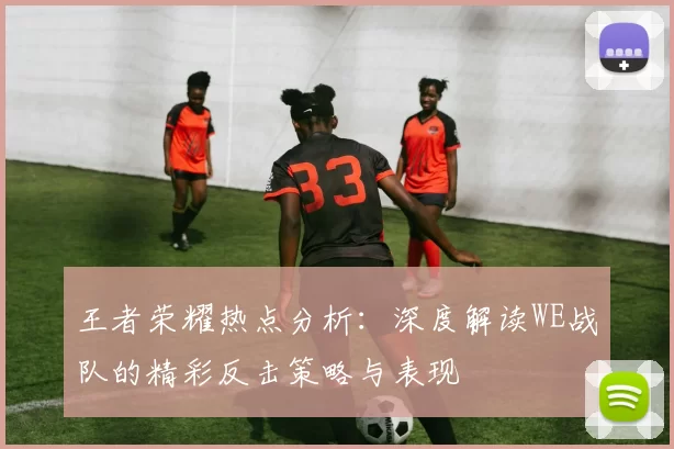 王者荣耀热点分析：深度解读WE战队的精彩反击策略与表现