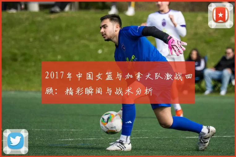 2017年中国女篮与加拿大队激战回顾：精彩瞬间与战术分析