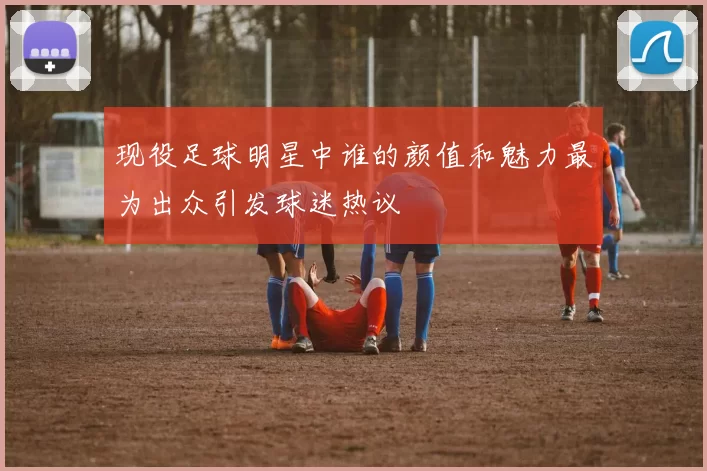 现役足球明星中谁的颜值和魅力最为出众引发球迷热议
