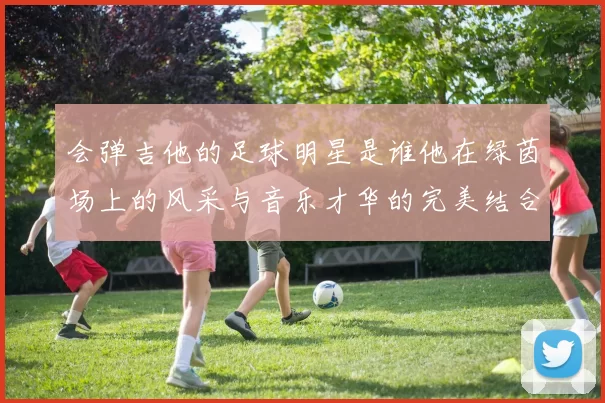 会弹吉他的足球明星是谁他在绿茵场上的风采与音乐才华的完美结合