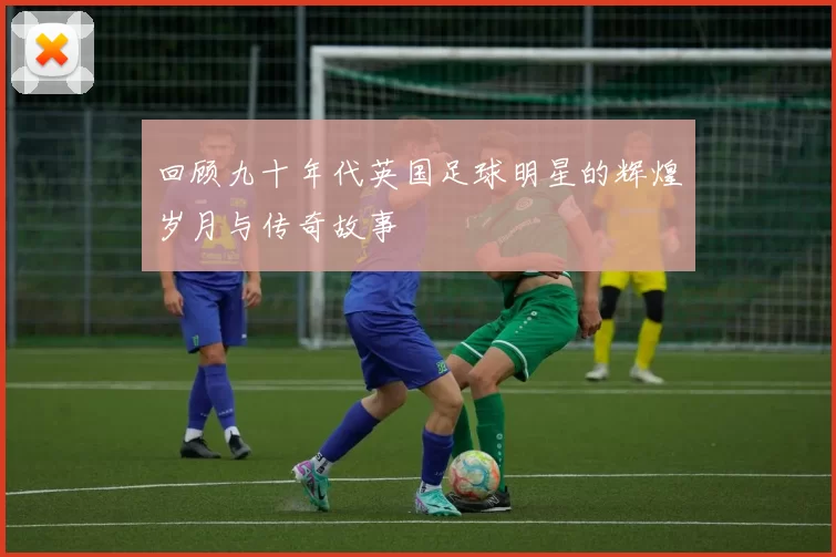 回顾九十年代英国足球明星的辉煌岁月与传奇故事