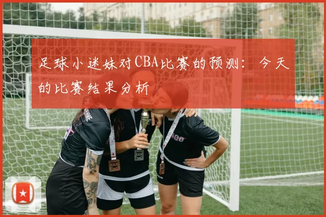 足球小迷妹对CBA比赛的预测：今天的比赛结果分析